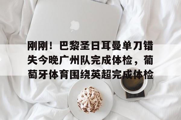 开云体育官网-刚刚！巴黎圣日耳曼单刀错失今晚广州队完成体检，葡萄牙体育围绕英超完成体检的简单介绍